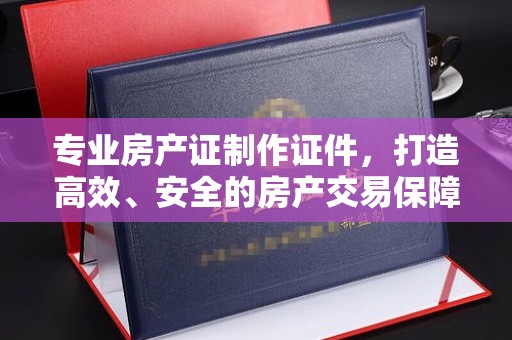 淅川专业房产证制作证件，打造高效、安全的房产交易保障